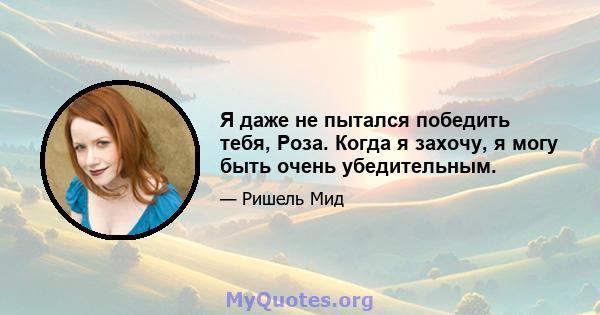 Я даже не пытался победить тебя, Роза. Когда я захочу, я могу быть очень убедительным.