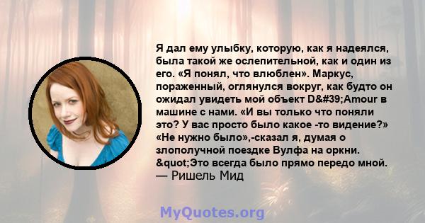 Я дал ему улыбку, которую, как я надеялся, была такой же ослепительной, как и один из его. «Я понял, что влюблен». Маркус, пораженный, оглянулся вокруг, как будто он ожидал увидеть мой объект D'Amour в машине с