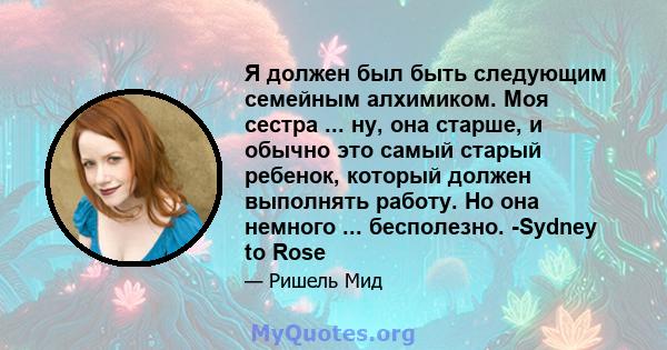 Я должен был быть следующим семейным алхимиком. Моя сестра ... ну, она старше, и обычно это самый старый ребенок, который должен выполнять работу. Но она немного ... бесполезно. -Sydney to Rose