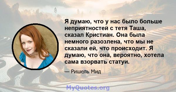 Я думаю, что у нас было больше неприятностей с тетя Таша, сказал Кристиан. Она была немного разозлена, что мы не сказали ей, что происходит. Я думаю, что она, вероятно, хотела сама взорвать статуи.