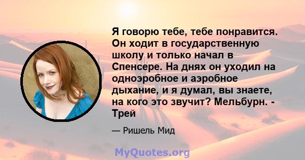 Я говорю тебе, тебе понравится. Он ходит в государственную школу и только начал в Спенсере. На днях он уходил на одноэробное и аэробное дыхание, и я думал, вы знаете, на кого это звучит? Мельбурн. - Трей