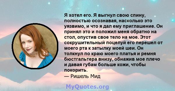 Я хотел его. Я выгнул свою спину, полностью осознавая, насколько это уязвимо, и что я дал ему приглашение. Он принял это и положил меня обратно на стол, опустив свое тело на мое. Этот сокрушительный поцелуй его перешел