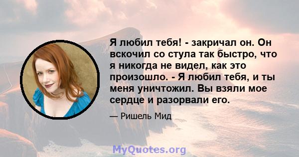 Я любил тебя! - закричал он. Он вскочил со стула так быстро, что я никогда не видел, как это произошло. - Я любил тебя, и ты меня уничтожил. Вы взяли мое сердце и разорвали его.