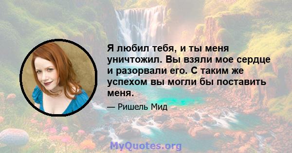 Я любил тебя, и ты меня уничтожил. Вы взяли мое сердце и разорвали его. С таким же успехом вы могли бы поставить меня.