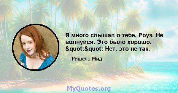 Я много слышал о тебе, Роуз. Не волнуйся. Это было хорошо. "" Нет, это не так.