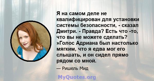 Я на самом деле не квалифицирован для установки системы безопасности, - сказал Дмитри. - Правда? Есть что -то, что вы не можете сделать? »Голос Адриана был настолько мягким, что я едва мог его слышать, и он сидел прямо