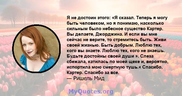 Я не достоин этого: «Я сказал. Теперь я могу быть человеком, но я понимаю, насколько сильным было небесное существо Картер. Вы делаете, Джорджина. И если вы мне сейчас не верите, то стремитесь быть. Живи своей жизнью.