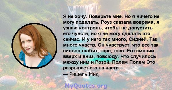 Я не хочу. Поверьте мне. Но я ничего не могу поделать. Роуз сказала вовремя, я узнаю контроль, чтобы не допустить его чувств, но я не могу сделать это сейчас. И у него так много, Сидней. Так много чувств. Он чувствует,