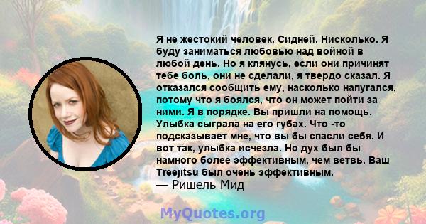 Я не жестокий человек, Сидней. Нисколько. Я буду заниматься любовью над войной в любой день. Но я клянусь, если они причинят тебе боль, они не сделали, я твердо сказал. Я отказался сообщить ему, насколько напугался,