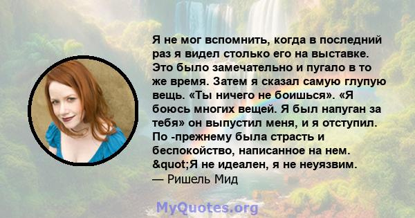 Я не мог вспомнить, когда в последний раз я видел столько его на выставке. Это было замечательно и пугало в то же время. Затем я сказал самую глупую вещь. «Ты ничего не боишься». «Я боюсь многих вещей. Я был напуган за