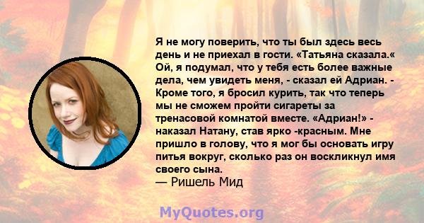 Я не могу поверить, что ты был здесь весь день и не приехал в гости. «Татьяна сказала.« Ой, я подумал, что у тебя есть более важные дела, чем увидеть меня, - сказал ей Адриан. - Кроме того, я бросил курить, так что