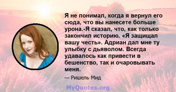 Я не понимал, когда я вернул его сюда, что вы нанесете больше урона.-Я сказал, что, как только закончил историю. «Я защищал вашу честь». Адриан дал мне ту улыбку с дьяволом. Всегда удавалось как привести в бешенство,