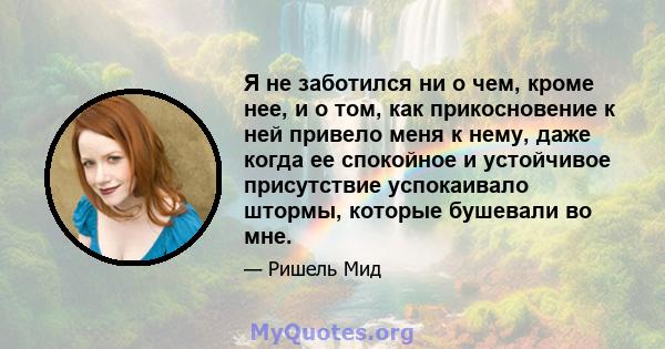 Я не заботился ни о чем, кроме нее, и о том, как прикосновение к ней привело меня к нему, даже когда ее спокойное и устойчивое присутствие успокаивало штормы, которые бушевали во мне.