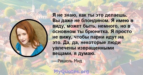 Я не знаю, как ты это делаешь. Вы даже не блондином. Я имею в виду, может быть, немного, но в основном ты брюнетка. Я просто не вижу, чтобы парни идут на это. Да, да, некоторые люди увлечены извращенными вещами, я думаю.