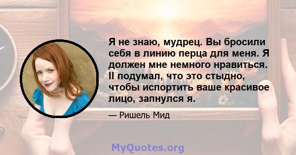 Я не знаю, мудрец. Вы бросили себя в линию перца для меня. Я должен мне немного нравиться. II подумал, что это стыдно, чтобы испортить ваше красивое лицо, запнулся я.