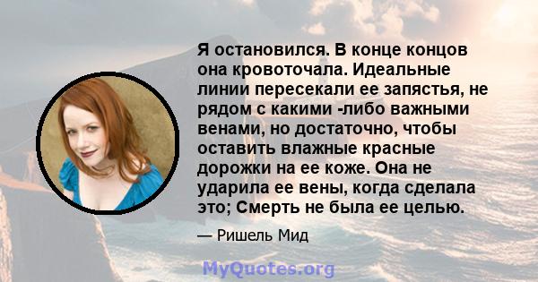 Я остановился. В конце концов она кровоточала. Идеальные линии пересекали ее запястья, не рядом с какими -либо важными венами, но достаточно, чтобы оставить влажные красные дорожки на ее коже. Она не ударила ее вены,