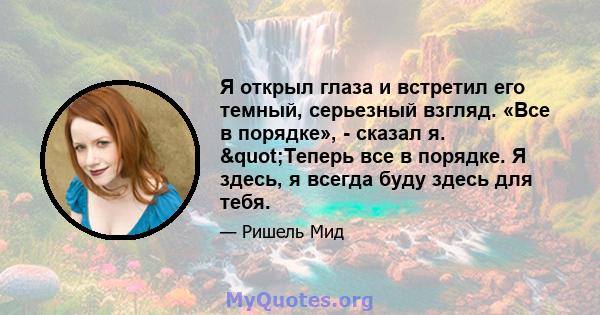 Я открыл глаза и встретил его темный, серьезный взгляд. «Все в порядке», - сказал я. "Теперь все в порядке. Я здесь, я всегда буду здесь для тебя.