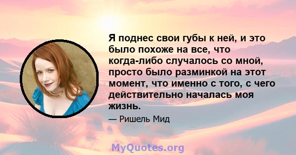 Я поднес свои губы к ней, и это было похоже на все, что когда-либо случалось со мной, просто было разминкой на этот момент, что именно с того, с чего действительно началась моя жизнь.