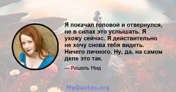 Я покачал головой и отвернулся, не в силах это услышать. Я ухожу сейчас. Я действительно не хочу снова тебя видеть. Ничего личного. Ну, да, на самом деле это так.