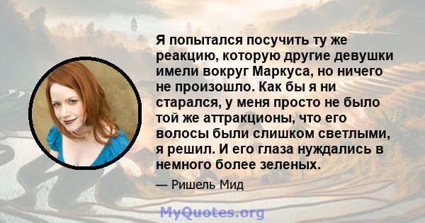 Я попытался посучить ту же реакцию, которую другие девушки имели вокруг Маркуса, но ничего не произошло. Как бы я ни старался, у меня просто не было той же аттракционы, что его волосы были слишком светлыми, я решил. И