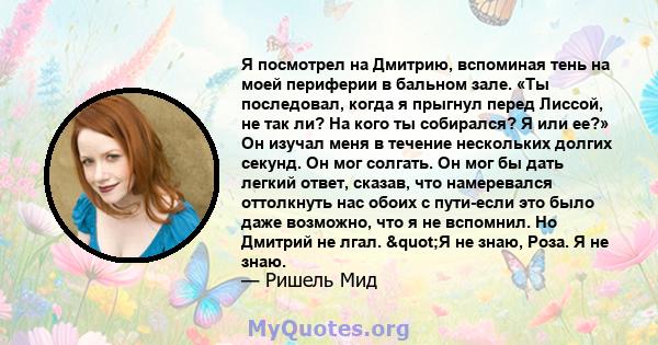 Я посмотрел на Дмитрию, вспоминая тень на моей периферии в бальном зале. «Ты последовал, когда я прыгнул перед Лиссой, не так ли? На кого ты собирался? Я или ее?» Он изучал меня в течение нескольких долгих секунд. Он