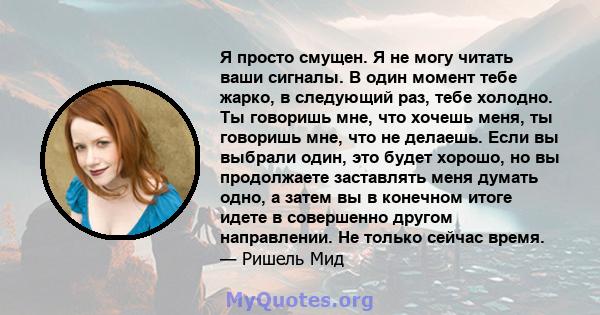 Я просто смущен. Я не могу читать ваши сигналы. В один момент тебе жарко, в следующий раз, тебе холодно. Ты говоришь мне, что хочешь меня, ты говоришь мне, что не делаешь. Если вы выбрали один, это будет хорошо, но вы