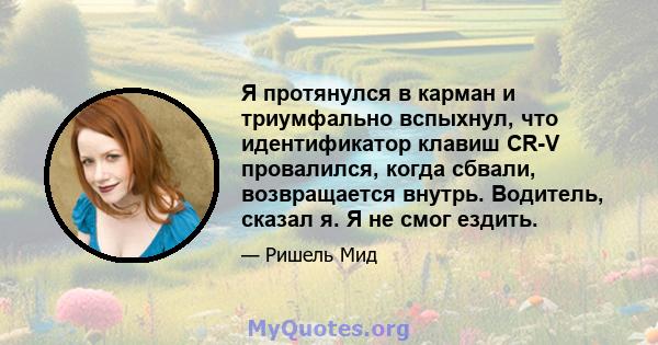 Я протянулся в карман и триумфально вспыхнул, что идентификатор клавиш CR-V провалился, когда сбвали, возвращается внутрь. Водитель, сказал я. Я не смог ездить.