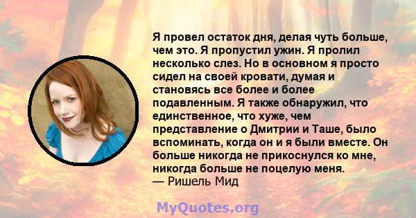 Я провел остаток дня, делая чуть больше, чем это. Я пропустил ужин. Я пролил несколько слез. Но в основном я просто сидел на своей кровати, думая и становясь все более и более подавленным. Я также обнаружил, что