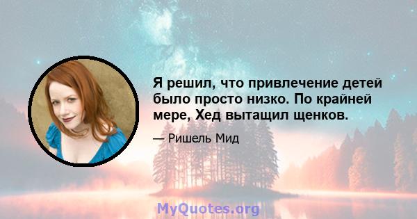 Я решил, что привлечение детей было просто низко. По крайней мере, Хед вытащил щенков.