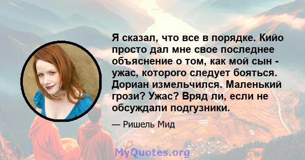 Я сказал, что все в порядке. Кийо просто дал мне свое последнее объяснение о том, как мой сын - ужас, которого следует бояться. Дориан измельчился. Маленький грози? Ужас? Вряд ли, если не обсуждали подгузники.