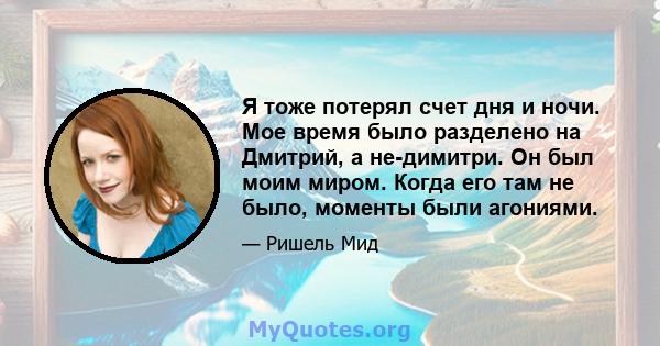 Я тоже потерял счет дня и ночи. Мое время было разделено на Дмитрий, а не-димитри. Он был моим миром. Когда его там не было, моменты были агониями.