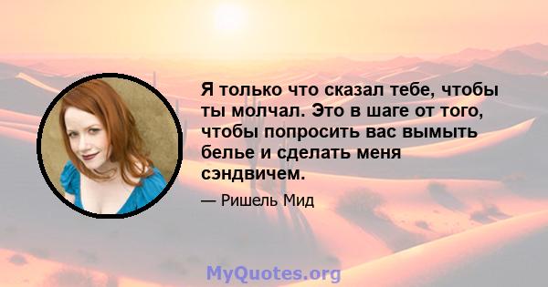 Я только что сказал тебе, чтобы ты молчал. Это в шаге от того, чтобы попросить вас вымыть белье и сделать меня сэндвичем.