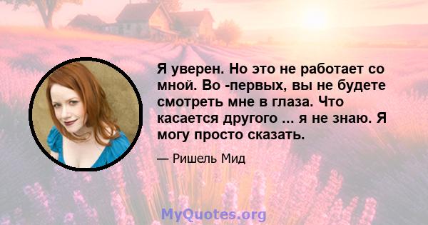 Я уверен. Но это не работает со мной. Во -первых, вы не будете смотреть мне в глаза. Что касается другого ... я не знаю. Я могу просто сказать.