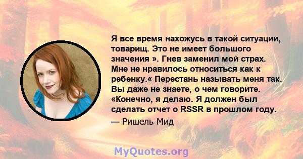 Я все время нахожусь в такой ситуации, товарищ. Это не имеет большого значения ». Гнев заменил мой страх. Мне не нравилось относиться как к ребенку.« Перестань называть меня так. Вы даже не знаете, о чем говорите.