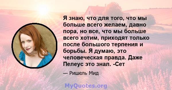 Я знаю, что для того, что мы больше всего желаем, давно пора, но все, что мы больше всего хотим, приходят только после большого терпения и борьбы. Я думаю, это человеческая правда. Даже Пелеус это знал. -Сет