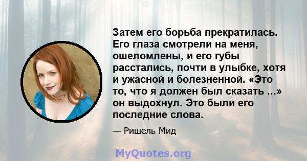 Затем его борьба прекратилась. Его глаза смотрели на меня, ошеломлены, и его губы расстались, почти в улыбке, хотя и ужасной и болезненной. «Это то, что я должен был сказать ...» он выдохнул. Это были его последние