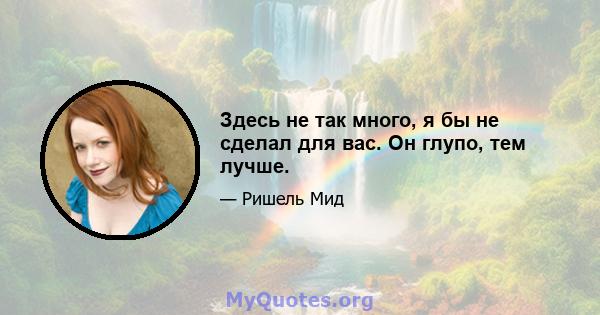 Здесь не так много, я бы не сделал для вас. Он глупо, тем лучше.