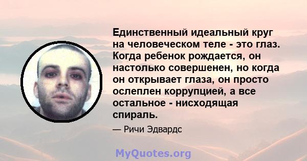 Единственный идеальный круг на человеческом теле - это глаз. Когда ребенок рождается, он настолько совершенен, но когда он открывает глаза, он просто ослеплен коррупцией, а все остальное - нисходящая спираль.