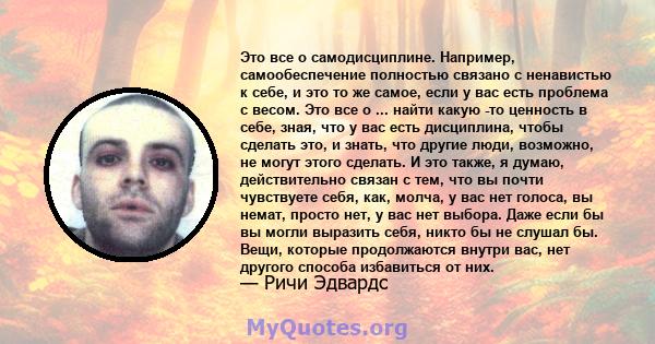 Это все о самодисциплине. Например, самообеспечение полностью связано с ненавистью к себе, и это то же самое, если у вас есть проблема с весом. Это все о ... найти какую -то ценность в себе, зная, что у вас есть