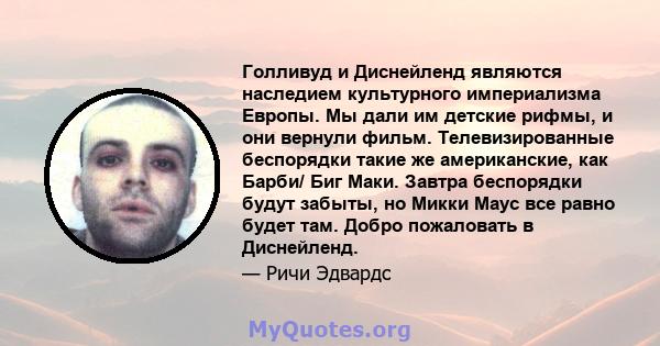 Голливуд и Диснейленд являются наследием культурного империализма Европы. Мы дали им детские рифмы, и они вернули фильм. Телевизированные беспорядки такие же американские, как Барби/ Биг Маки. Завтра беспорядки будут