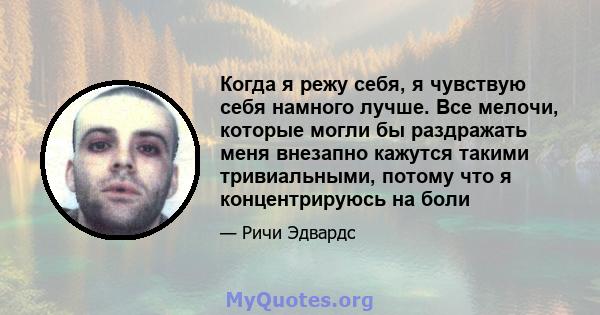 Когда я режу себя, я чувствую себя намного лучше. Все мелочи, которые могли бы раздражать меня внезапно кажутся такими тривиальными, потому что я концентрируюсь на боли