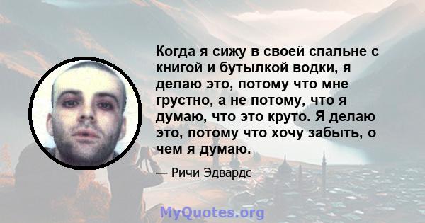 Когда я сижу в своей спальне с книгой и бутылкой водки, я делаю это, потому что мне грустно, а не потому, что я думаю, что это круто. Я делаю это, потому что хочу забыть, о чем я думаю.