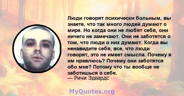 Люди говорят психически больным, вы знаете, что так много людей думают о мире. Но когда они не любят себя, они ничего не замечают. Они не заботятся о том, что люди о них думают. Когда вы ненавидите себя, все, что люди