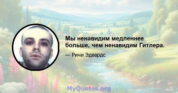 Мы ненавидим медленнее больше, чем ненавидим Гитлера.