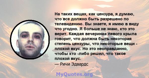 На таких вещах, как цензура, я думаю, что все должно быть разрешено по телевидению. Вы знаете, я имею в виду что угодно. Я больше не знаю, кто это верит. Каждая вечеринка левого крыла говорит, что должна быть некоторая