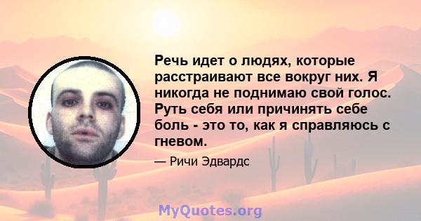 Речь идет о людях, которые расстраивают все вокруг них. Я никогда не поднимаю свой голос. Руть себя или причинять себе боль - это то, как я справляюсь с гневом.