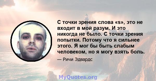 С точки зрения слова «s», это не входит в мой разум. И это никогда не было. С точки зрения попытки. Потому что я сильнее этого. Я мог бы быть слабым человеком, но я могу взять боль.