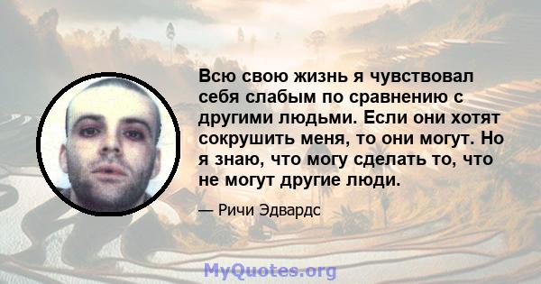 Всю свою жизнь я чувствовал себя слабым по сравнению с другими людьми. Если они хотят сокрушить меня, то они могут. Но я знаю, что могу сделать то, что не могут другие люди.