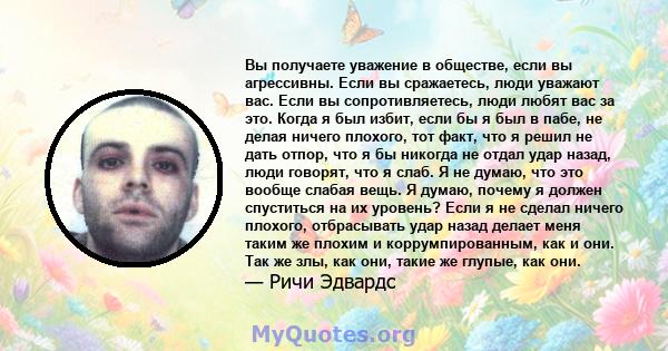 Вы получаете уважение в обществе, если вы агрессивны. Если вы сражаетесь, люди уважают вас. Если вы сопротивляетесь, люди любят вас за это. Когда я был избит, если бы я был в пабе, не делая ничего плохого, тот факт, что 