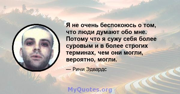 Я не очень беспокоюсь о том, что люди думают обо мне. Потому что я сужу себя более суровым и в более строгих терминах, чем они могли, вероятно, могли.